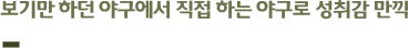 보기만 하던 야구에서 직접 하는 야구로 성취감 만끽